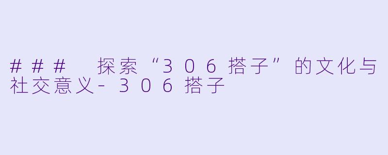### 探索“306搭子”的文化与社交意义