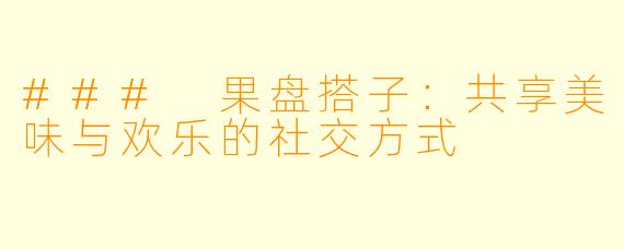 ### 果盘搭子:共享美味与欢乐的社交方式
