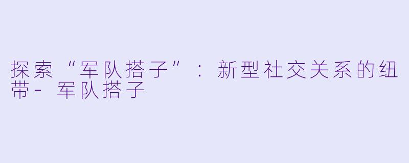 探索“军队搭子”:新型社交关系的纽带
