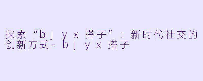 探索“bjyx搭子”：新时代社交的创新方式-bjyx搭子