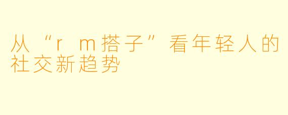 从“rm搭子”看年轻人的社交新趋势