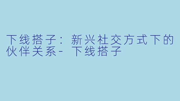 下线搭子：新兴社交方式下的伙伴关系-下线搭子