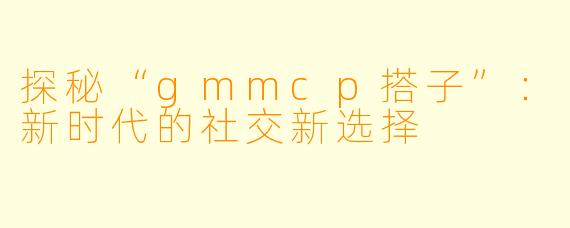 探秘“gmmcp搭子”：新时代的社交新选择