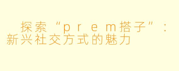  探索“prem搭子”：新兴社交方式的魅力