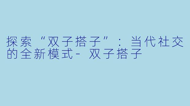 探索“双子搭子”：当代社交的全新模式-双子搭子