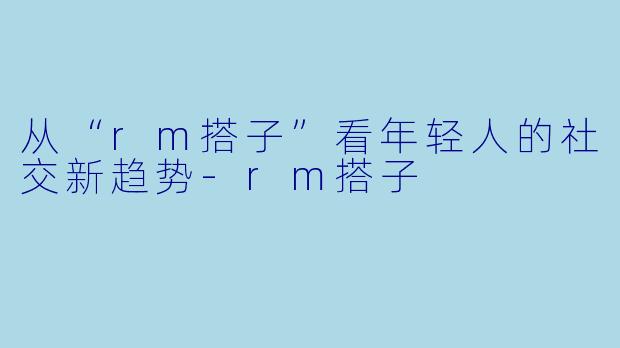 从“rm搭子”看年轻人的社交新趋势-rm搭子