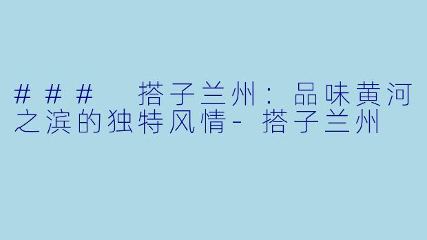 ### 搭子兰州：品味黄河之滨的独特风情-搭子兰州