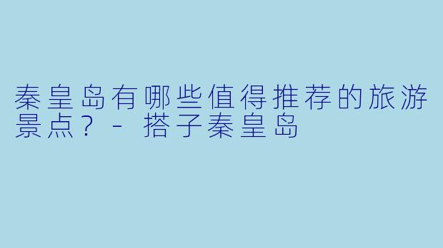 秦皇岛有哪些值得推荐的旅游景点？-搭子秦皇岛