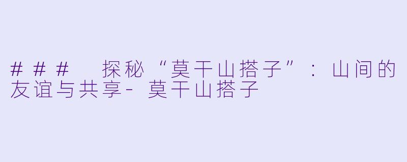 ### 探秘“莫干山搭子”：山间的友谊与共享-莫干山搭子
