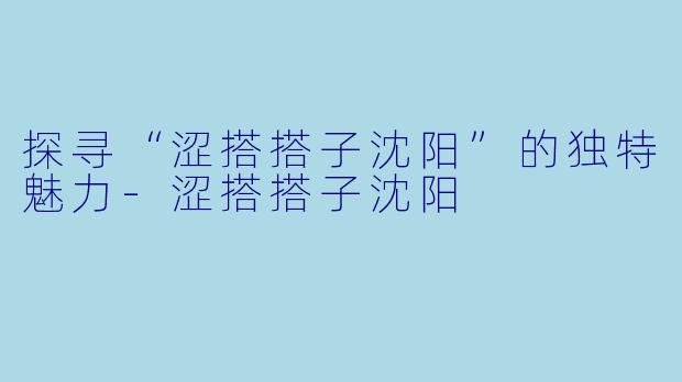 探寻“涩搭搭子沈阳”的独特魅力-涩搭搭子沈阳