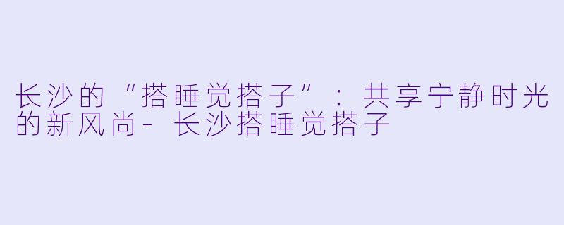 长沙的“搭睡觉搭子”：共享宁静时光的新风尚-长沙搭睡觉搭子