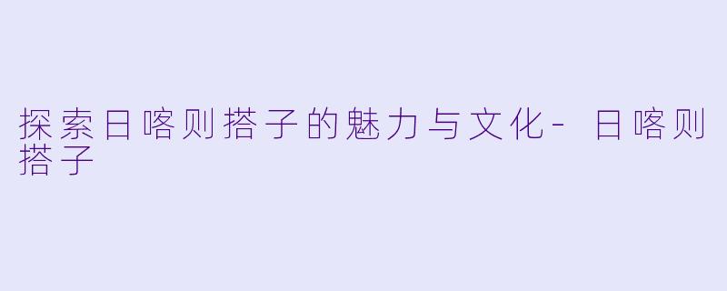 探索日喀则搭子的魅力与文化-日喀则搭子