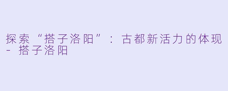 探索“搭子洛阳”:古都新活力的体现