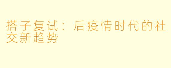 搭子复试：后疫情时代的社交新趋势
