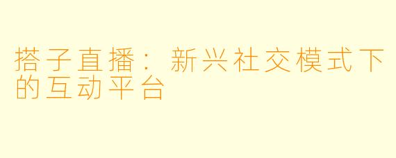 搭子直播:新兴社交模式下的互动平台