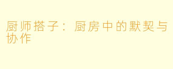 厨师搭子:厨房中的默契与协作