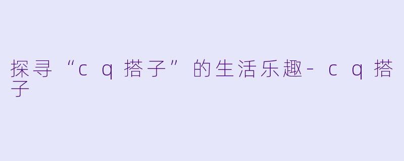 探寻“cq搭子”的生活乐趣-cq搭子