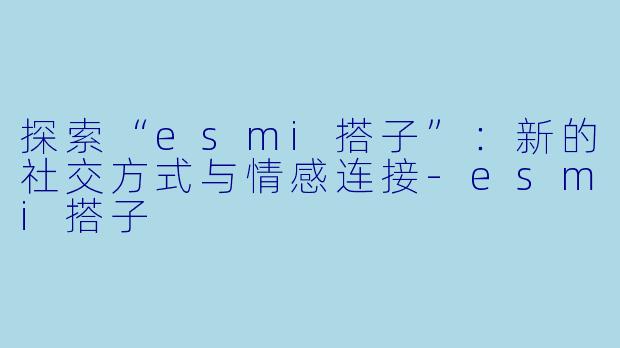 探索“esmi搭子”：新的社交方式与情感连接-esmi搭子