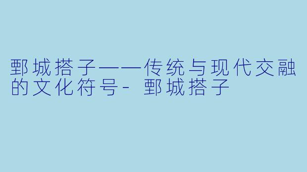 鄄城搭子——传统与现代交融的文化符号-鄄城搭子