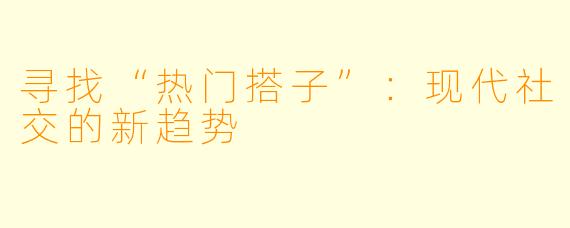 寻找“热门搭子”：现代社交的新趋势
