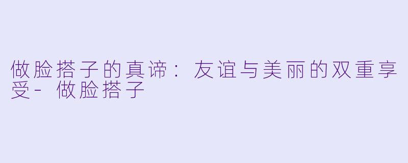做脸搭子的真谛：友谊与美丽的双重享受-做脸搭子