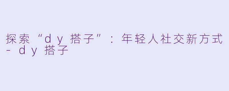 探索“dy搭子”：年轻人社交新方式-dy搭子