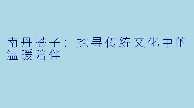 南丹搭子:探寻传统文化中的温暖陪伴