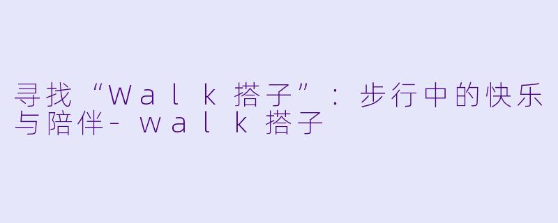 寻找“Walk搭子”：步行中的快乐与陪伴-walk搭子