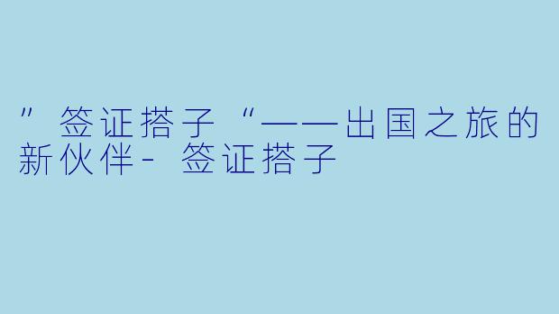 ”签证搭子“——出国之旅的新伙伴-签证搭子