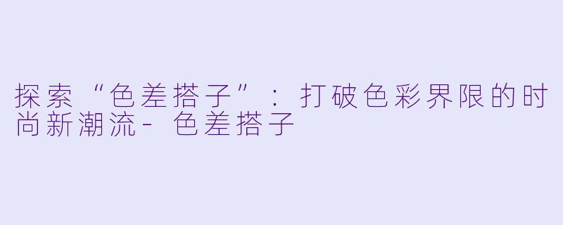 探索“色差搭子”：打破色彩界限的时尚新潮流-色差搭子