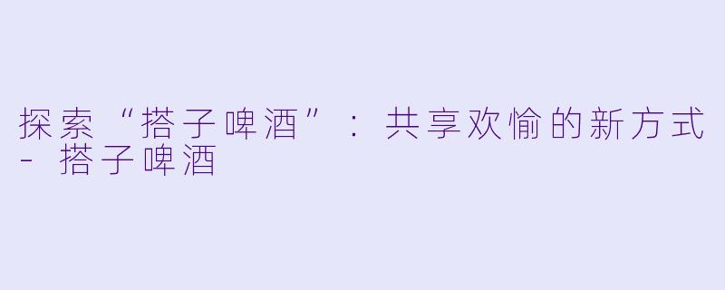 探索“搭子啤酒”：共享欢愉的新方式-搭子啤酒