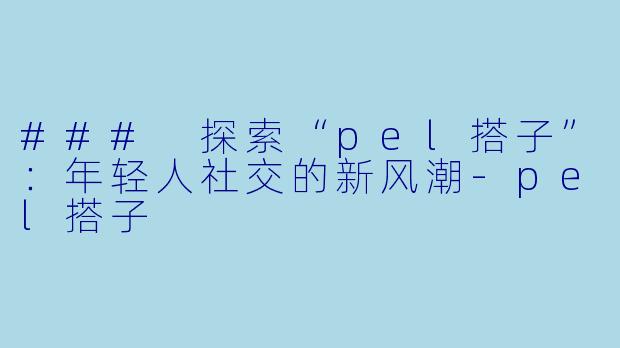 ### 探索“pel搭子”：年轻人社交的新风潮-pel搭子