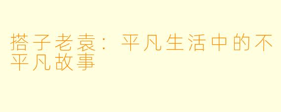 搭子老袁：平凡生活中的不平凡故事