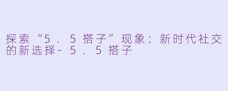 探索“5.5搭子”现象：新时代社交的新选择-5.5搭子