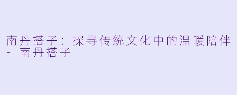 南丹搭子：探寻传统文化中的温暖陪伴-南丹搭子