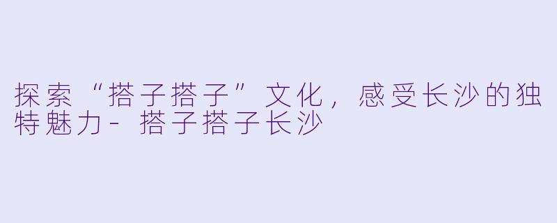 探索“搭子搭子”文化,感受长沙的独特魅力
