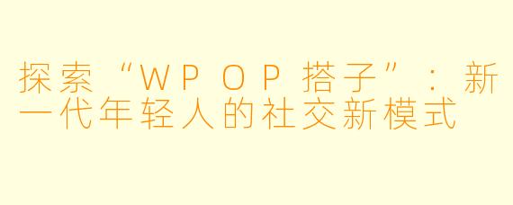 探索“WPOP搭子”：新一代年轻人的社交新模式