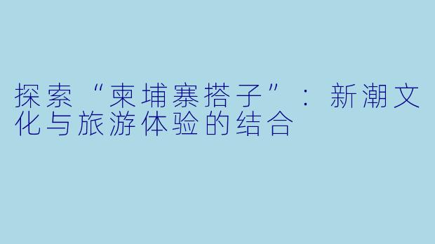 探索“柬埔寨搭子”:新潮文化与旅游体验的结合