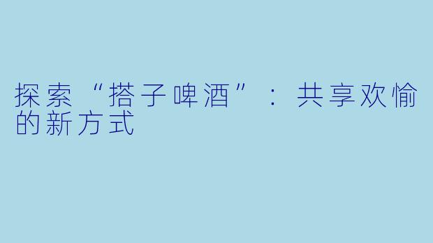 探索“搭子啤酒”:共享欢愉的新方式