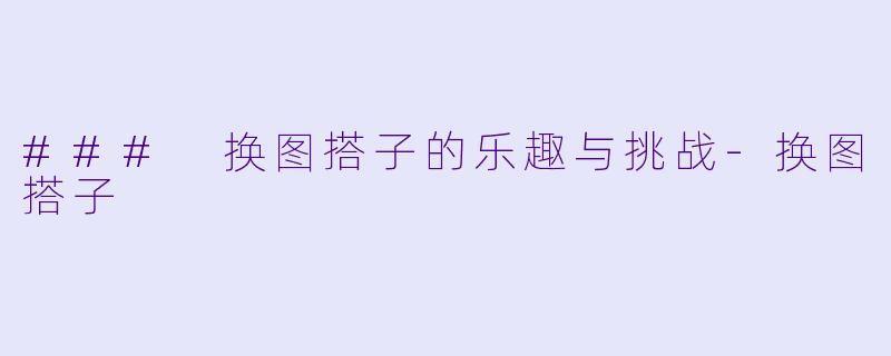 ### 换图搭子的乐趣与挑战-换图搭子