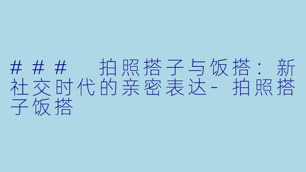 ### 拍照搭子与饭搭：新社交时代的亲密表达-拍照搭子饭搭