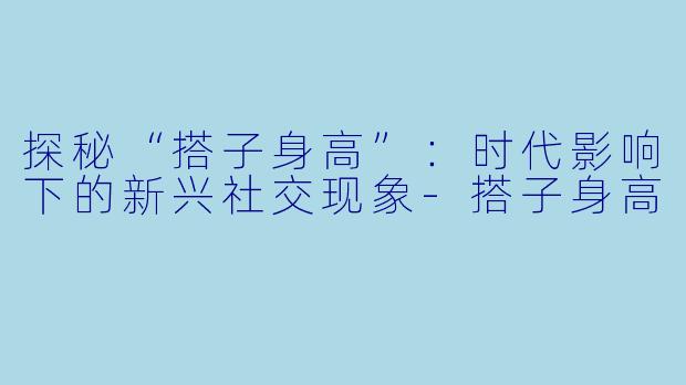 探秘“搭子身高”：时代影响下的新兴社交现象-搭子身高