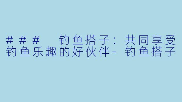 ### 钓鱼搭子：共同享受钓鱼乐趣的好伙伴-钓鱼搭子
