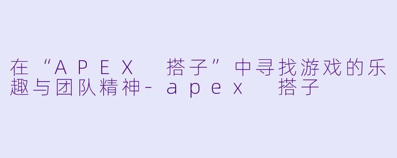 在“APEX 搭子”中寻找游戏的乐趣与团队精神-apex 搭子