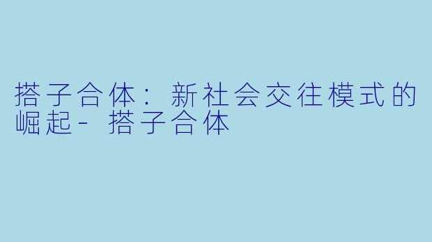 搭子合体：新社会交往模式的崛起-搭子合体