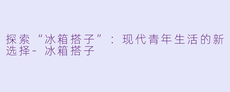 探索“冰箱搭子”：现代青年生活的新选择-冰箱搭子