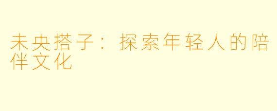 未央搭子：探索年轻人的陪伴文化