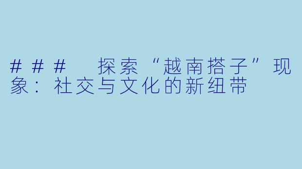 ### 探索“越南搭子”现象：社交与文化的新纽带