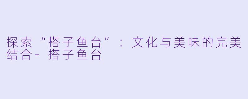 探索“搭子鱼台”：文化与美味的完美结合-搭子鱼台