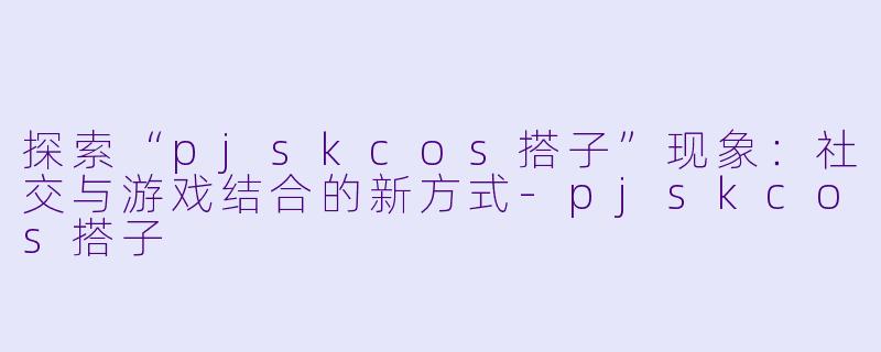 探索“pjskcos搭子”现象:社交与游戏结合的新方式